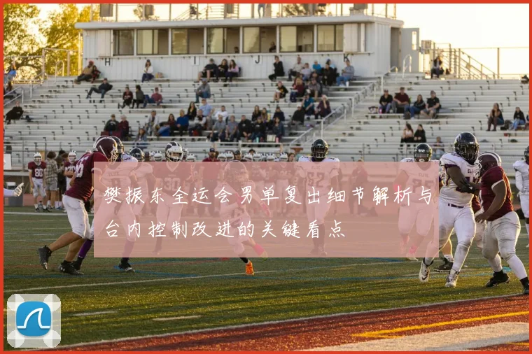 樊振东全运会男单复出细节解析与台内控制改进的关键看点